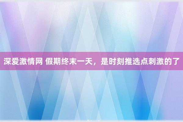 深爱激情网 假期终末一天，是时刻推选点刺激的了