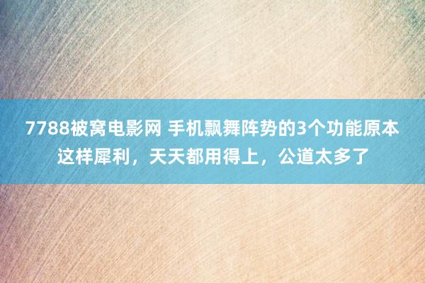 7788被窝电影网 手机飘舞阵势的3个功能原本这样犀利，天天都用得上，公道太多了