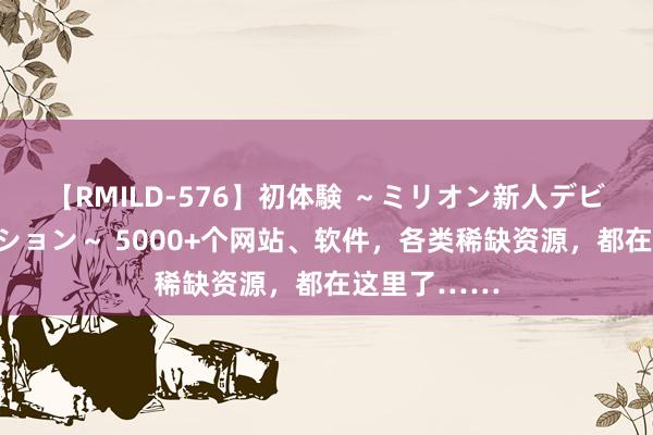 【RMILD-576】初体験 ～ミリオン新人デビューコレクション～ 5000+个网站、软件，各类稀缺资源，都在这里了……