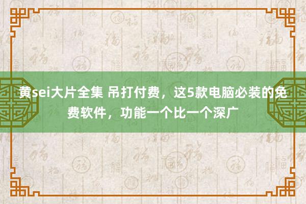 黄sei大片全集 吊打付费，这5款电脑必装的免费软件，功能一个比一个深广