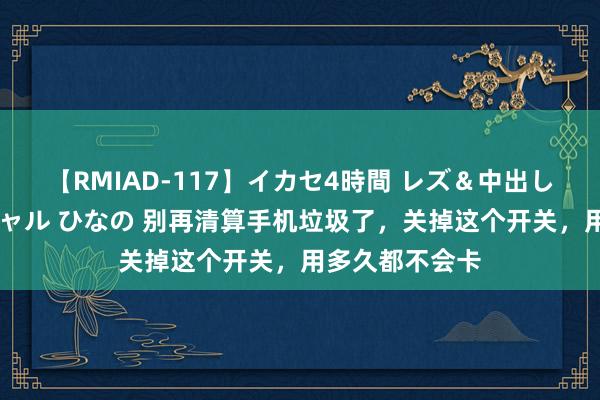 【RMIAD-117】イカセ4時間 レズ＆中出し 初解禁スペシャル ひなの 别再清算手机垃圾了，关掉这个开关，用多久都不会卡