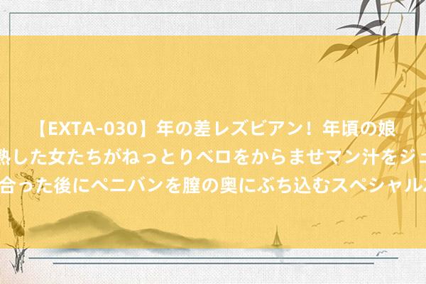 【EXTA-030】年の差レズビアン！年頃の娘たちとお母さんくらいの熟した女たちがねっとりベロをからませマン汁をジュルジュル舐め合った後にペニバンを膣の奥にぶち込むスペシャル22組45名4時間 随时删，有点明锐的保举