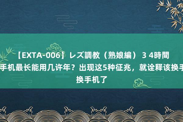 【EXTA-006】レズ調教（熟娘編） 3 4時間 一部手机最长能用几许年？出现这5种征兆，就诠释该换手机了