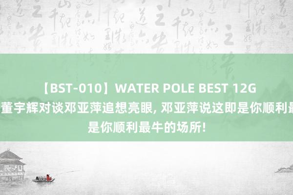 【BST-010】WATER POLE BEST 12GALs 8時間 董宇辉对谈邓亚萍追想亮眼, 邓亚萍说这即是你顺利最牛的场所!