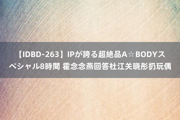 【IDBD-263】IPが誇る超絶品A☆BODYスペシャル8時間 霍念念燕回答杜江关晓彤扔玩偶