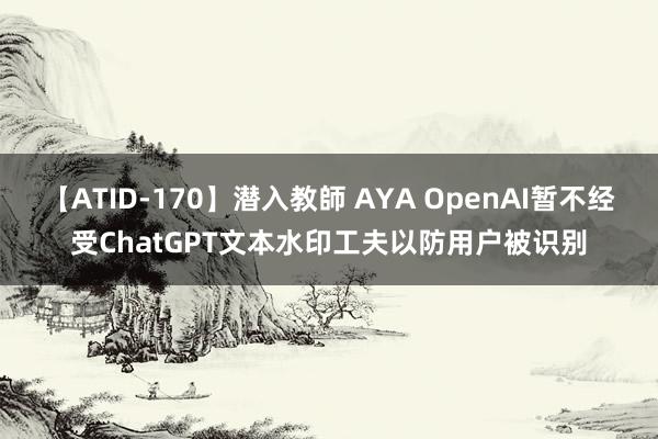 【ATID-170】潜入教師 AYA OpenAI暂不经受ChatGPT文本水印工夫以防用户被识别