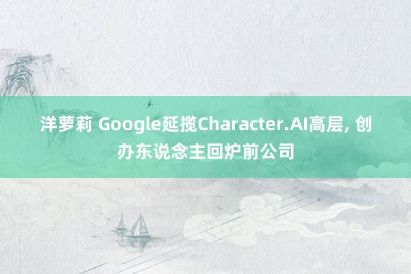 洋萝莉 Google延揽Character.AI高层, 创办东说念主回炉前公司