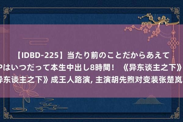 【IDBD-225】当たり前のことだからあえて言わなかったけど…IPはいつだって本生中出し8時間！ 《异东谈主之下》成王人路演, 主演胡先煦对变装张楚岚可爱又爱好