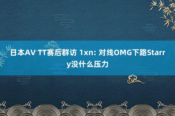 日本AV TT赛后群访 1xn: 对线OMG下路Starry没什么压力