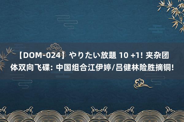 【DOM-024】やりたい放題 10 +1! 夹杂团体双向飞碟: 中国组合江伊婷/吕健林险胜摘铜!