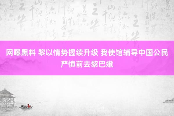 网曝黑料 黎以情势握续升级 我使馆辅导中国公民严慎前去黎巴嫩