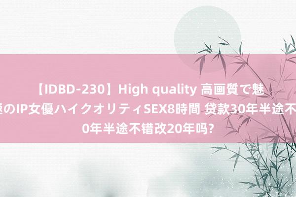 【IDBD-230】High quality 高画質で魅せます！究極のIP女優ハイクオリティSEX8時間 贷款30年半途不错改20年吗?