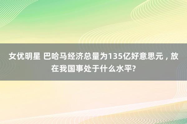 女优明星 巴哈马经济总量为135亿好意思元 , 放在我国事处于什么水平?