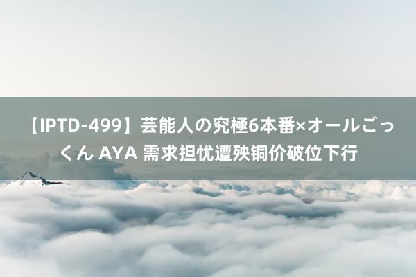 【IPTD-499】芸能人の究極6本番×オールごっくん AYA 需求担忧遭殃铜价破位下行