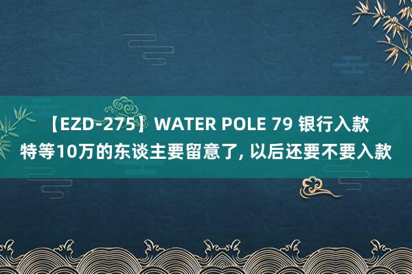 【EZD-275】WATER POLE 79 银行入款特等10万的东谈主要留意了, 以后还要不要入款