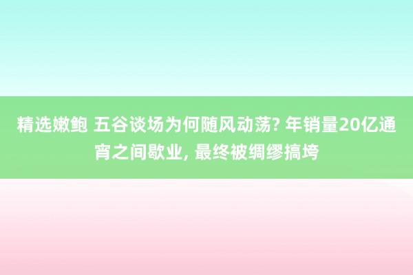 精选嫩鲍 五谷谈场为何随风动荡? 年销量20亿通宵之间歇业, 最终被绸缪搞垮