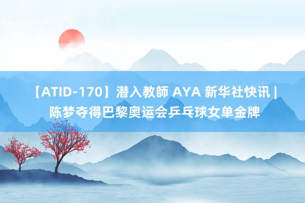 【ATID-170】潜入教師 AYA 新华社快讯 | 陈梦夺得巴黎奥运会乒乓球女单金牌