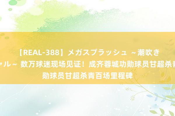 【REAL-388】メガスプラッシュ ～潮吹き絶頂スペシャル～ 数万球迷现场见证！成齐蓉城功勋球员甘超杀青百场里程碑