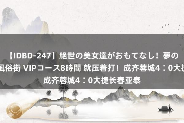 【IDBD-247】絶世の美女達がおもてなし！夢の桃源郷 IP風俗街 VIPコース8時間 就压着打！成齐蓉城4∶0大捷长春亚泰