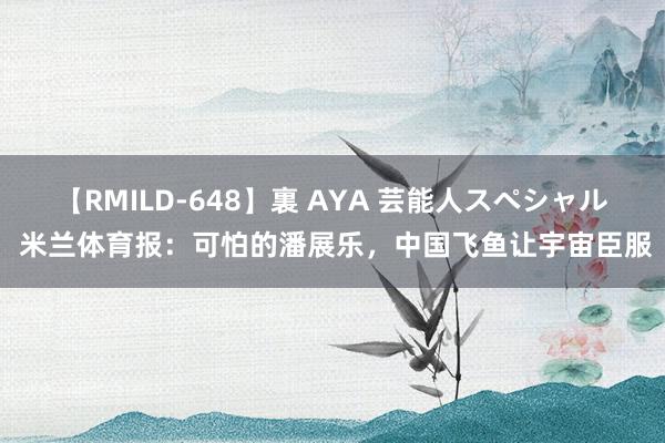 【RMILD-648】裏 AYA 芸能人スペシャル 米兰体育报：可怕的潘展乐，中国飞鱼让宇宙臣服