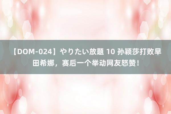 【DOM-024】やりたい放題 10 孙颖莎打败早田希娜，赛后一个举动网友怒赞！