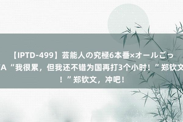 【IPTD-499】芸能人の究極6本番×オールごっくん AYA “我很累，但我还不错为国再打3个小时！”郑钦文，冲吧！