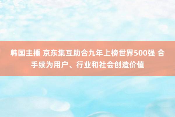 韩国主播 京东集互助合九年上榜世界500强 合手续为用户、行业和社会创造价值