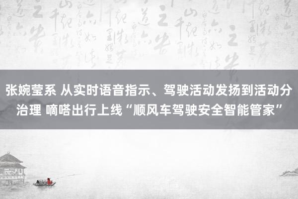 张婉莹系 从实时语音指示、驾驶活动发扬到活动分治理 嘀嗒出行上线“顺风车驾驶安全智能管家”