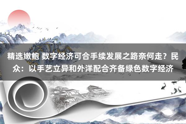 精选嫩鲍 数字经济可合手续发展之路奈何走？民众：以手艺立异和外洋配合齐备绿色数字经济