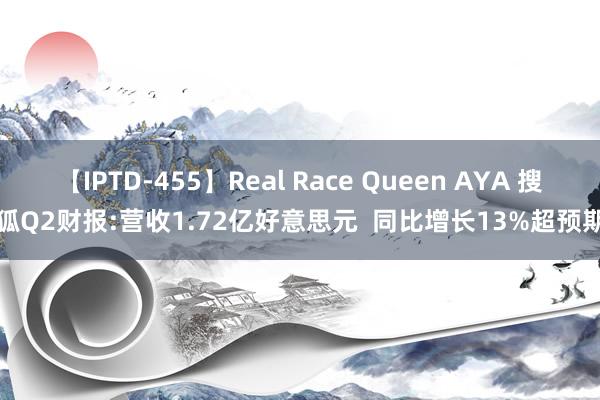 【IPTD-455】Real Race Queen AYA 搜狐Q2财报:营收1.72亿好意思元  同比增长13%超预期