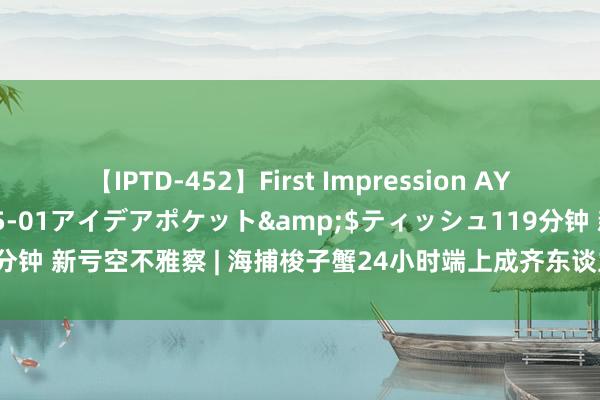 【IPTD-452】First Impression AYA</a>2009-05-01アイデアポケット&$ティッシュ119分钟 新亏空不雅察 | 海捕梭子蟹24小时端上成齐东谈主餐桌 价钱有望低于往年