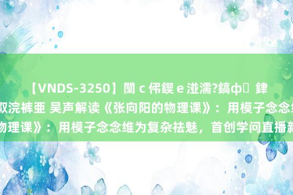 【VNDS-3250】闅ｃ伄鍥ｅ湴濡?鎬ф銉犮儵銉犮儵 娣倝銇叞浣裤亜 吴声解读《张向阳的物理课》：用模子念念维为复杂祛魅，首创学问直播新格式