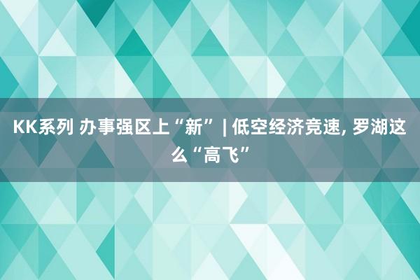 KK系列 办事强区上“新” | 低空经济竞速, 罗湖这么“高飞”