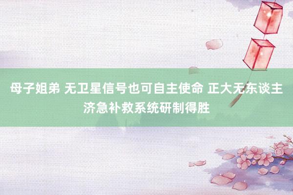 母子姐弟 无卫星信号也可自主使命 正大无东谈主济急补救系统研制得胜