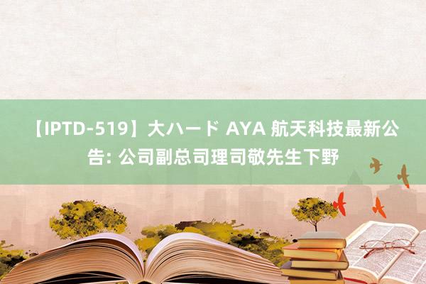 【IPTD-519】大ハード AYA 航天科技最新公告: 公司副总司理司敬先生下野