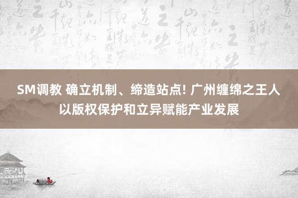 SM调教 确立机制、缔造站点! 广州缠绵之王人以版权保护和立异赋能产业发展