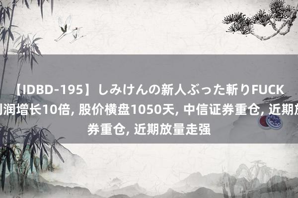 【IDBD-195】しみけんの新人ぶった斬りFUCK 6本番 利润增长10倍, 股价横盘1050天, 中信证券重仓, 近期放量走强