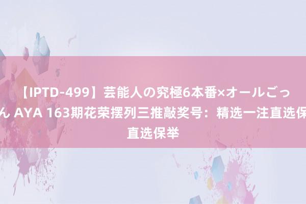 【IPTD-499】芸能人の究極6本番×オールごっくん AYA 163期花荣摆列三推敲奖号：精选一注直选保举