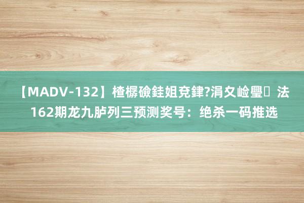 【MADV-132】楂樼礆銈姐兗銉?涓夊崄璺法 162期龙九胪列三预测奖号：绝杀一码推选