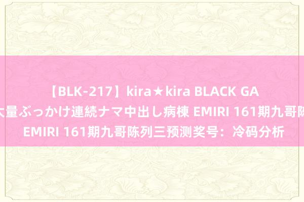 【BLK-217】kira★kira BLACK GAL黒ギャルご奉仕ナース 大量ぶっかけ連続ナマ中出し病棟 EMIRI 161期九哥陈列三预测奖号：冷码分析