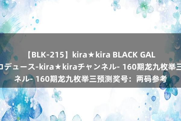 【BLK-215】kira★kira BLACK GAL 黒ギャル・EMIRIプロデュース-kira★kiraチャンネル- 160期龙九枚举三预测奖号：两码参考