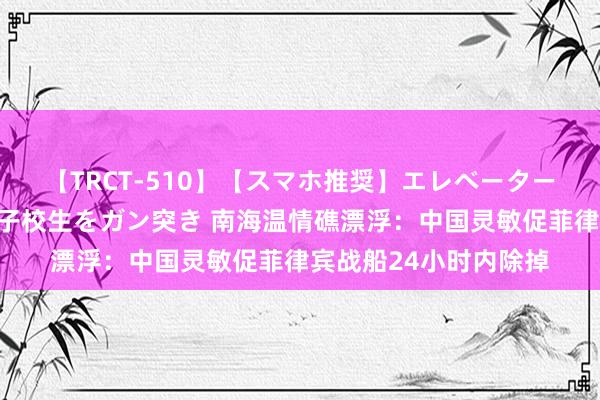 【TRCT-510】【スマホ推奨】エレベーターに挟まれたデカ尻女子校生をガン突き 南海温情礁漂浮：中国灵敏促菲律宾战船24小时内除掉