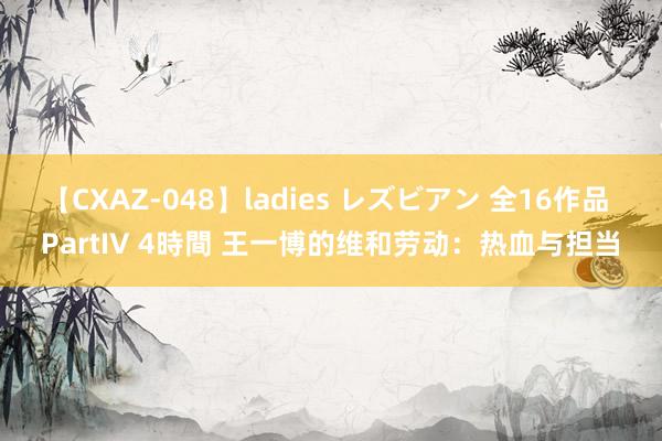 【CXAZ-048】ladies レズビアン 全16作品 PartIV 4時間 王一博的维和劳动：热血与担当