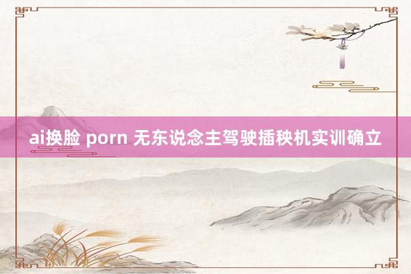 ai换脸 porn 无东说念主驾驶插秧机实训确立