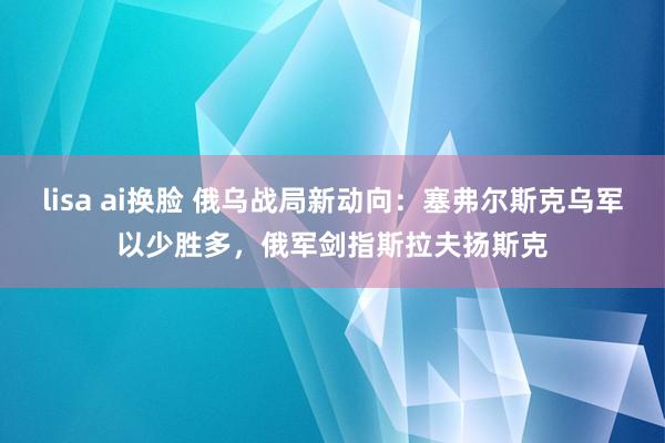 lisa ai换脸 俄乌战局新动向：塞弗尔斯克乌军以少胜多，俄军剑指斯拉夫扬斯克