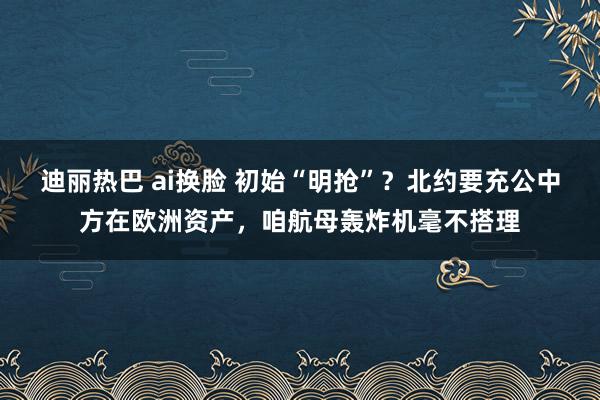 迪丽热巴 ai换脸 初始“明抢”？北约要充公中方在欧洲资产，咱航母轰炸机毫不搭理