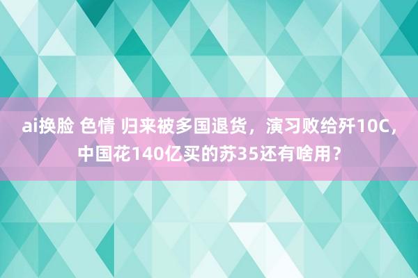 ai换脸 色情 归来被多国退货，演习败给歼10C，中国花140亿买的苏35还有啥用？