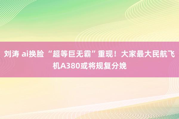 刘涛 ai换脸 “超等巨无霸”重现！大家最大民航飞机A380或将规复分娩