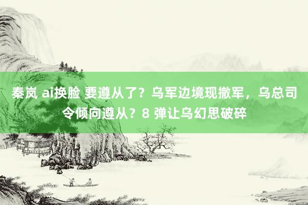 秦岚 ai换脸 要遵从了？乌军边境现撤军，乌总司令倾向遵从？8 弹让乌幻思破碎