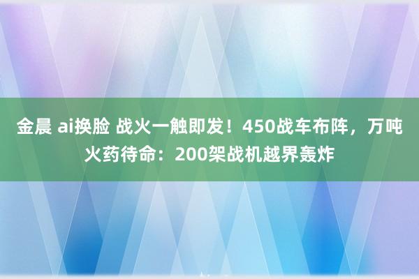 金晨 ai换脸 战火一触即发！450战车布阵，万吨火药待命：200架战机越界轰炸